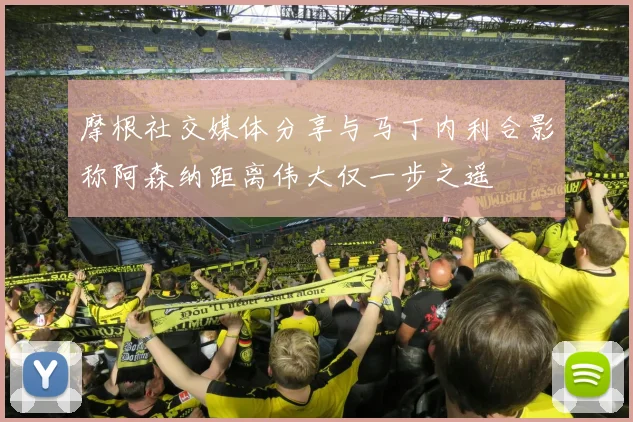摩根社交媒体分享与马丁内利合影称阿森纳距离伟大仅一步之遥