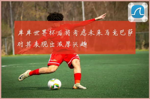 库库世界杯后将考虑未来马竞巴萨对其表现出浓厚兴趣