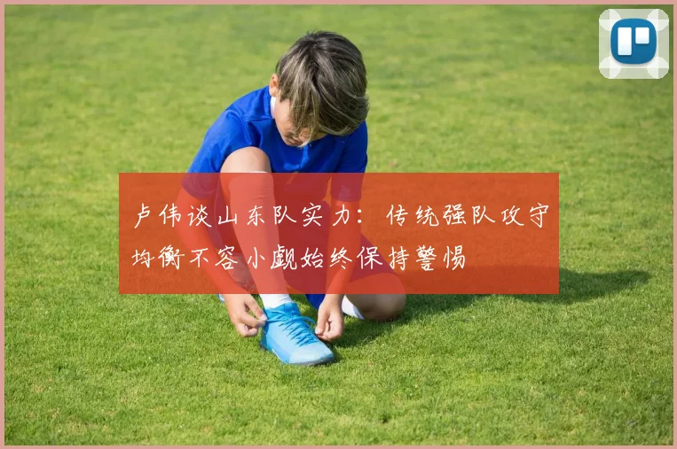 卢伟谈山东队实力：传统强队攻守均衡不容小觑始终保持警惕