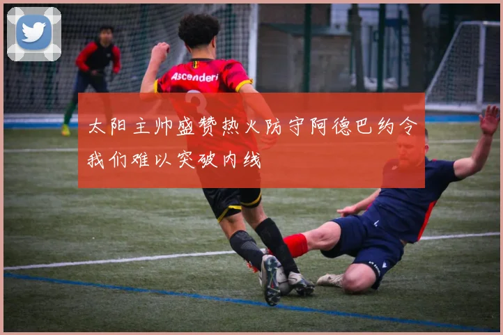 太阳主帅盛赞热火防守阿德巴约令我们难以突破内线