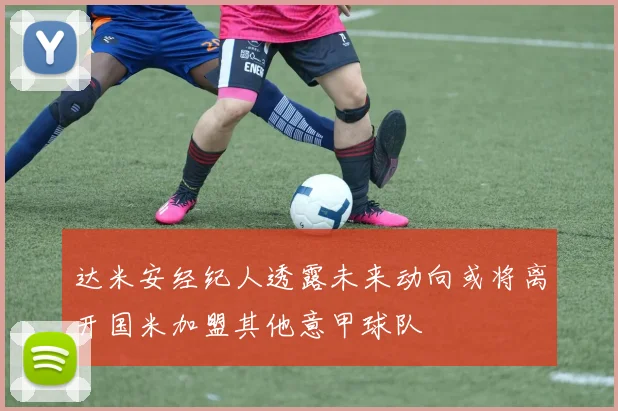 达米安经纪人透露未来动向或将离开国米加盟其他意甲球队