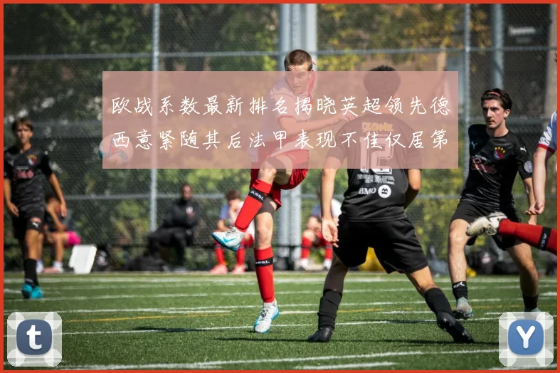 欧战系数最新排名揭晓英超领先德西意紧随其后法甲表现不佳仅居第八