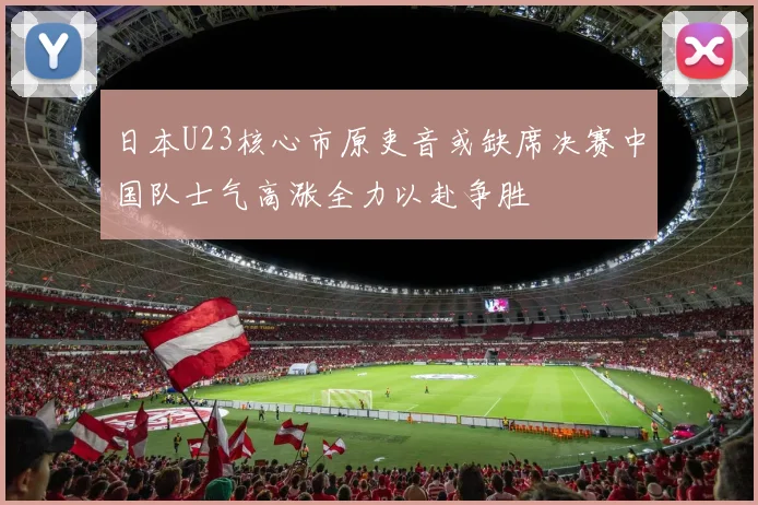 日本U23核心市原吏音或缺席决赛中国队士气高涨全力以赴争胜