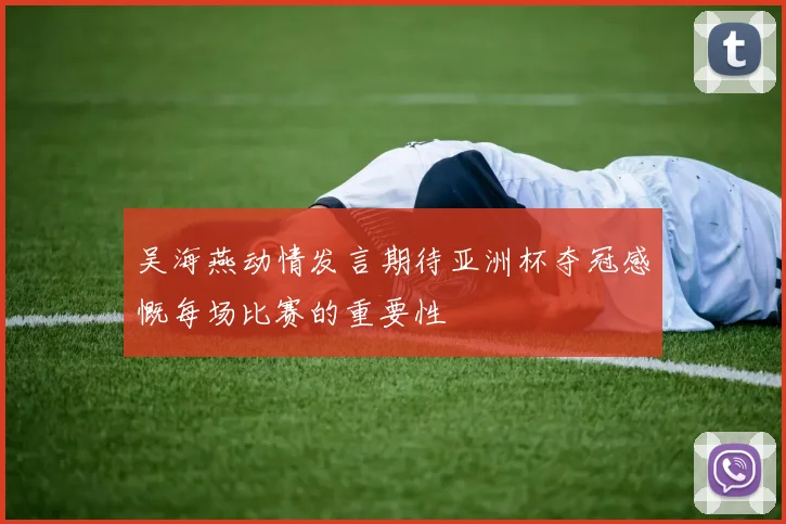吴海燕动情发言期待亚洲杯夺冠感慨每场比赛的重要性