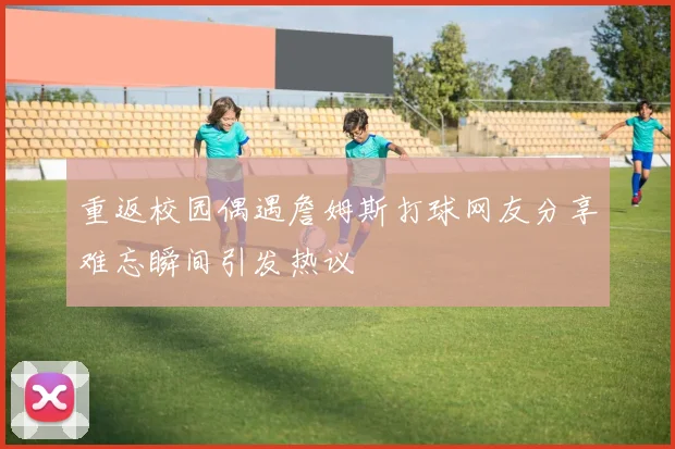 重返校园偶遇詹姆斯打球网友分享难忘瞬间引发热议