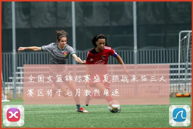 全国女篮锦标赛盛夏热战来临三大赛区将于七月激烈角逐