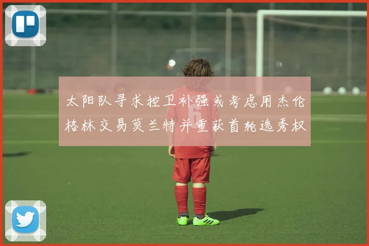 太阳队寻求控卫补强或考虑用杰伦格林交易莫兰特并重获首轮选秀权