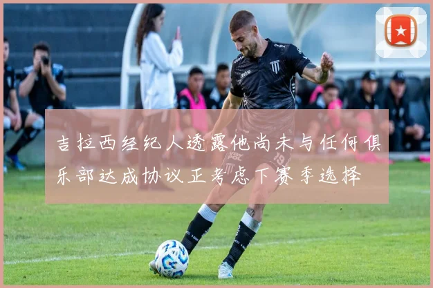 吉拉西经纪人透露他尚未与任何俱乐部达成协议正考虑下赛季选择