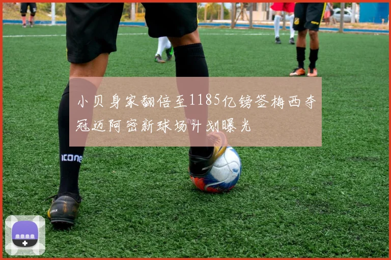 小贝身家翻倍至1185亿镑签梅西夺冠迈阿密新球场计划曝光