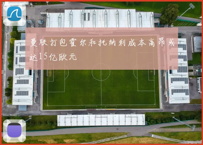 曼联打包霍尔和托纳利成本高昂或达15亿欧元