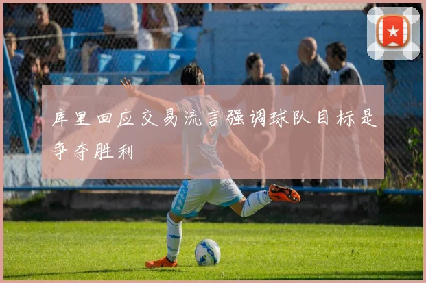 库里回应交易流言强调球队目标是争夺胜利