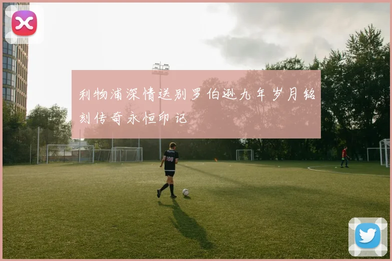 利物浦深情送别罗伯逊九年岁月铭刻传奇永恒印记