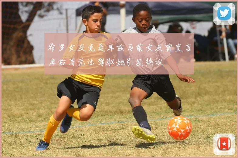 希罗女友竟是库兹马前女友曾直言库兹马无法驾驭她引发热议