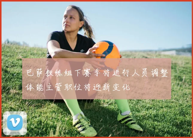 巴萨教练组下赛季将进行人员调整体能主管职位将迎新变化