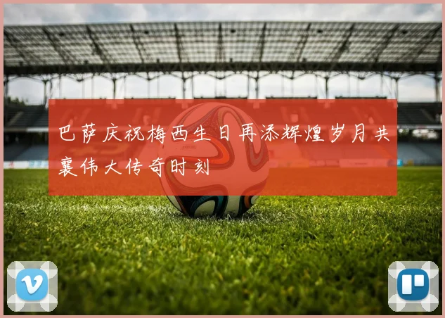 巴萨庆祝梅西生日再添辉煌岁月共襄伟大传奇时刻
