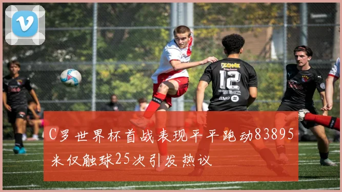 C罗世界杯首战表现平平跑动83895米仅触球25次引发热议