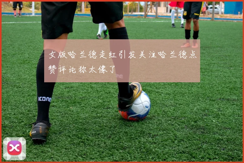 女版哈兰德走红引发关注哈兰德点赞评论称太像了