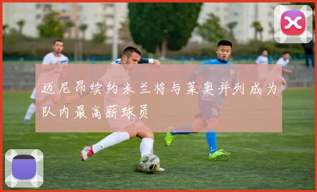 迈尼昂续约米兰将与莱奥并列成为队内最高薪球员
