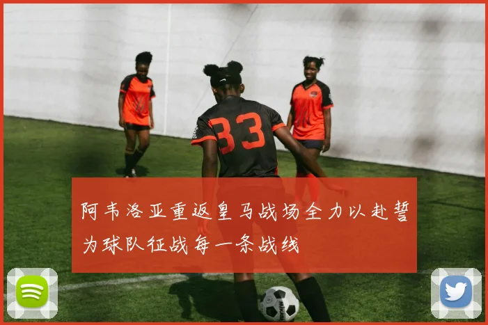 阿韦洛亚重返皇马战场全力以赴誓为球队征战每一条战线