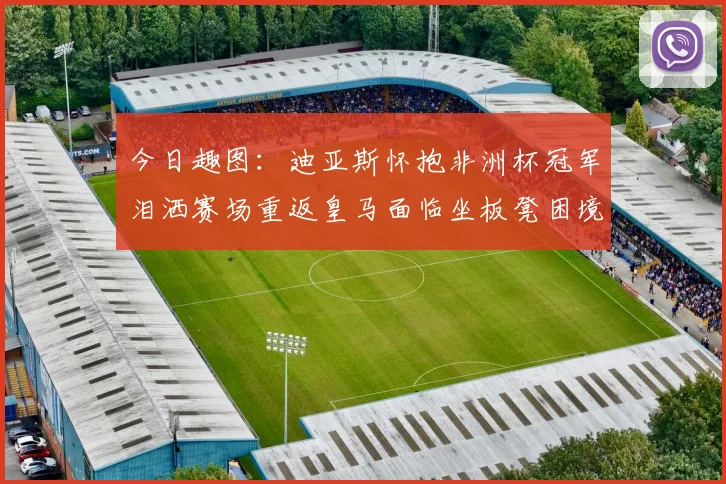 今日趣图：迪亚斯怀抱非洲杯冠军泪洒赛场重返皇马面临坐板凳困境